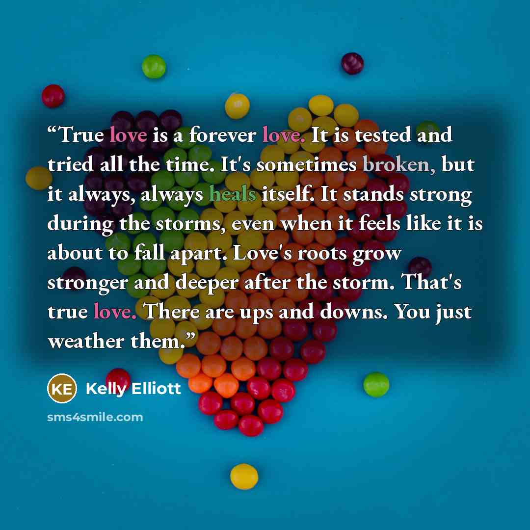 “True love is a forever love. It is tested and tried all the time. It's sometimes broken, but it always, always heals itself. It stands strong during the storms, even when it feels like it is about to fall apart. Love's roots grow stronger and deeper after the storm. That's true love. There are ups…” quote by Kelly Elliott