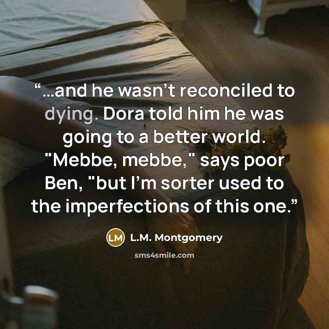 “…and he wasn't reconciled to dying. Dora told him he was going to a better world. "Mebbe, mebbe," says poor Ben, "but I'm sorter used to the imperfections of this one.” quote by L.M. Montgomery