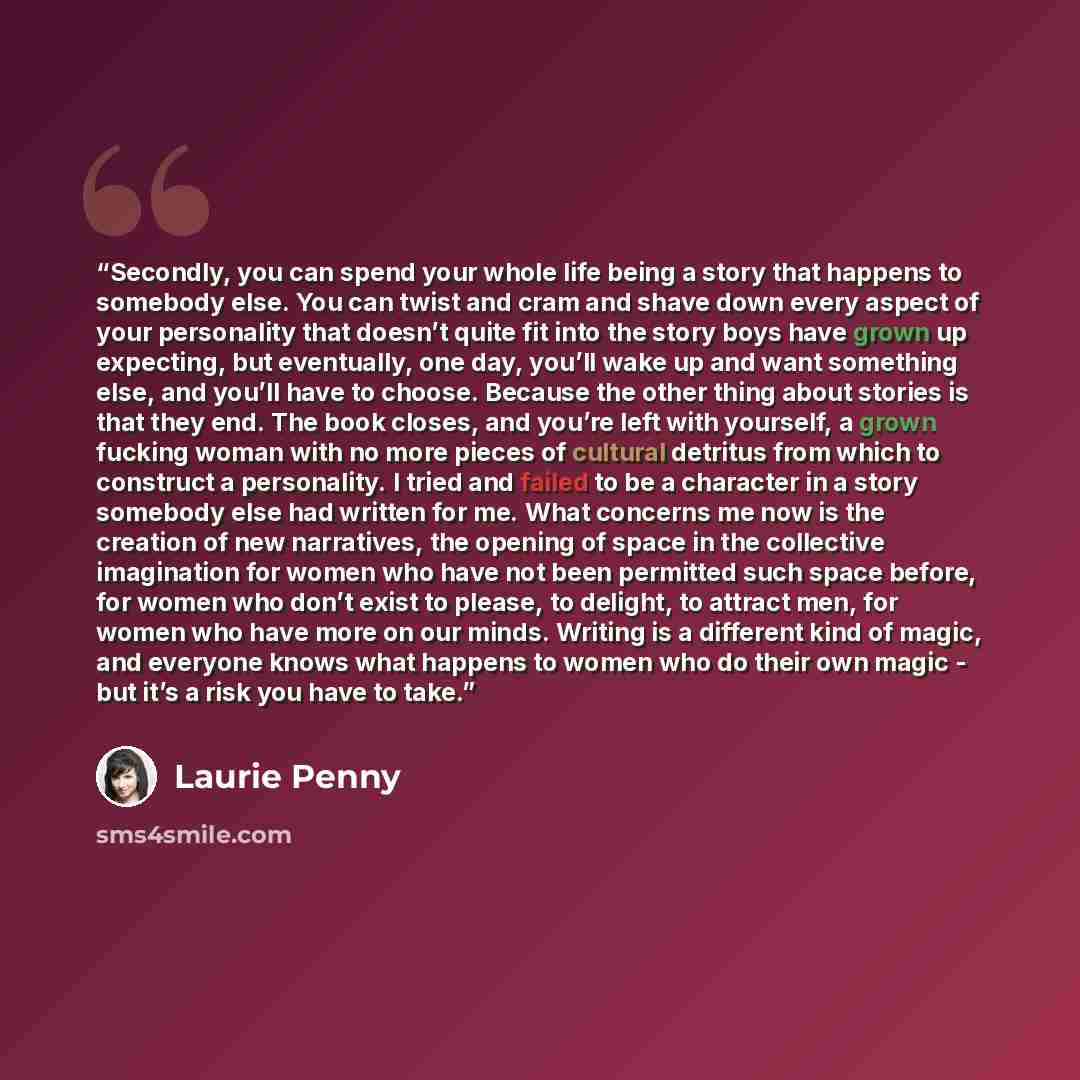 “Secondly, you can spend your whole life being a story that happens to somebody else. You can twist and cram and shave down every aspect of your personality that doesn’t quite fit into the story boys have grown up expecting, but eventually, one day, you’ll wake up and want something else, and…” quote by Laurie Penny