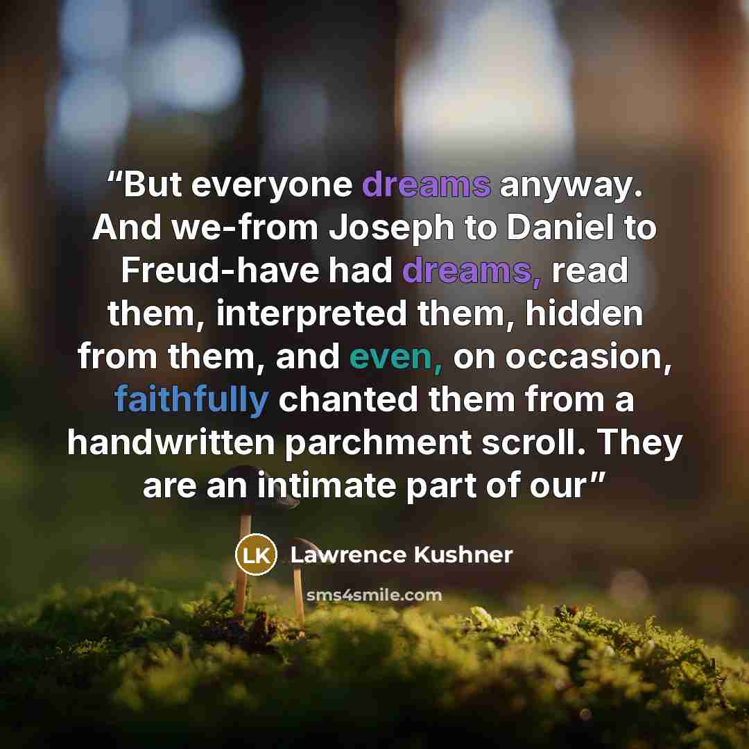 “But everyone dreams anyway. And we-from Joseph to Daniel to Freud-have had dreams, read them, interpreted them, hidden from them, and even, on occasion, faithfully chanted them from a handwritten parchment scroll. They are an intimate part of our” quote by Lawrence Kushner