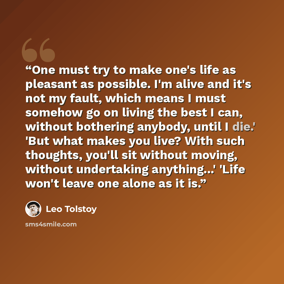 “One must try to make one's life as pleasant as possible. I'm alive and it's not my fault, which means I must somehow go on living the best I can, without bothering anybody, until I die.' 'But what makes you live? With such thoughts, you'll sit without moving, without undertaking anything...' 'Life…” quote by Leo Tolstoy