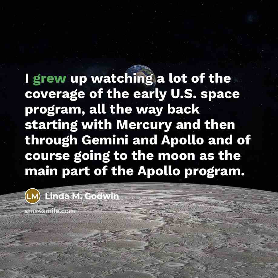 “I grew up watching a lot of the coverage of the early U.S. space program, all the way back starting with Mercury and then through Gemini and Apollo and of course going to the moon as the main part of the Apollo program.” quote by Linda M. Godwin