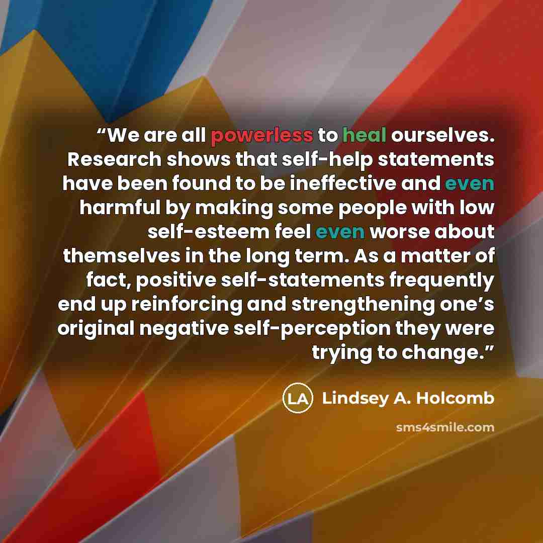 “We are all powerless to heal ourselves. Research shows that self-help statements have been found to be ineffective and even harmful by making some people with low self-esteem feel even worse about themselves in the long term. As a matter of fact, positive self-statements frequently end up…” quote by Lindsey A. Holcomb
