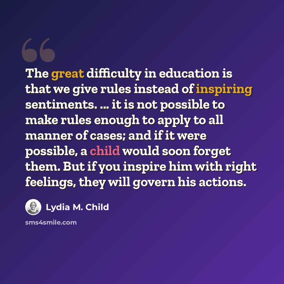 “The great difficulty in education is that we give rules instead of inspiring sentiments. ... it is not possible to make rules enough to apply to all manner of cases; and if it were possible, a child would soon forget them. But if you inspire him with right feelings, they will govern his actions.” quote by Lydia M. Child