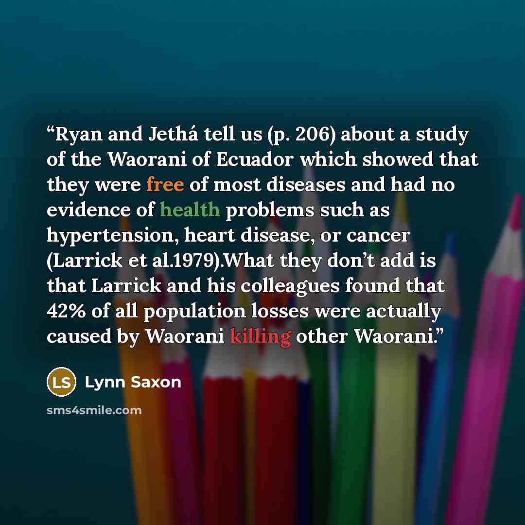 “Ryan and Jethá tell us (p. 206) about a study of the Waorani of Ecuador which showed that they were free of most diseases and had no evidence of health problems such as hypertension, heart disease, or cancer (Larrick et al.1979).What they don’t add is that Larrick and his colleagues found that 42%…” quote by Lynn Saxon