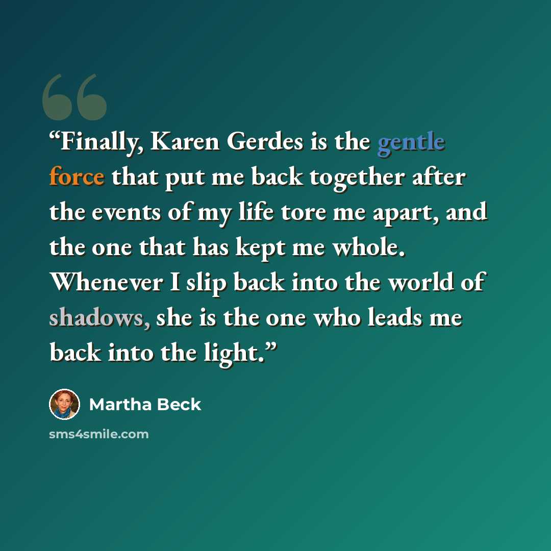 “Finally, Karen Gerdes is the gentle force that put me back together after the events of my life tore me apart, and the one that has kept me whole. Whenever I slip back into the world of shadows, she is the one who leads me back into the light.” quote by Martha Beck