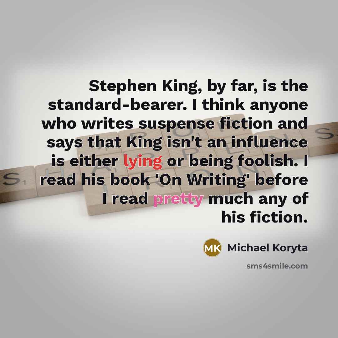 “Stephen King, by far, is the standard-bearer. I think anyone who writes suspense fiction and says that King isn't an influence is either lying or being foolish. I read his book 'On Writing' before I read pretty much any of his fiction.” quote by Michael Koryta
