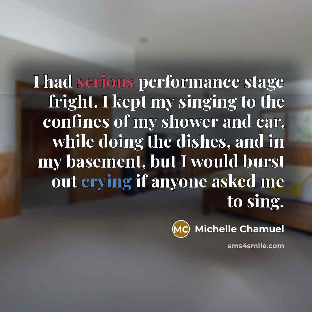 “I had serious performance stage fright. I kept my singing to the confines of my shower and car, while doing the dishes, and in my basement, but I would burst out crying if anyone asked me to sing.” quote by Michelle Chamuel