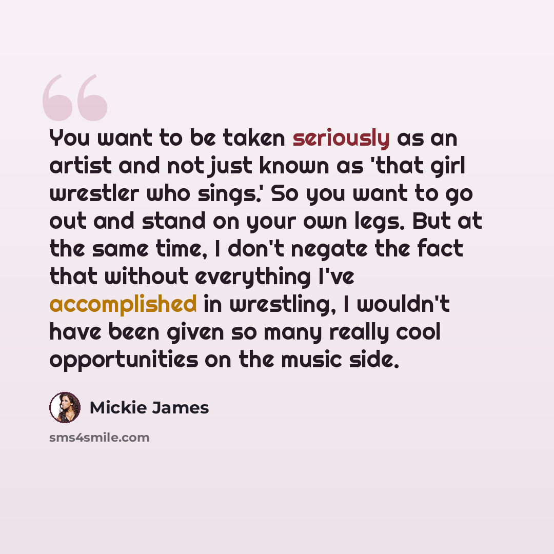 “You want to be taken seriously as an artist and not just known as 'that girl wrestler who sings.' So you want to go out and stand on your own legs. But at the same time, I don't negate the fact that without everything I've accomplished in wrestling, I wouldn't have been given so many really cool…” quote by Mickie James