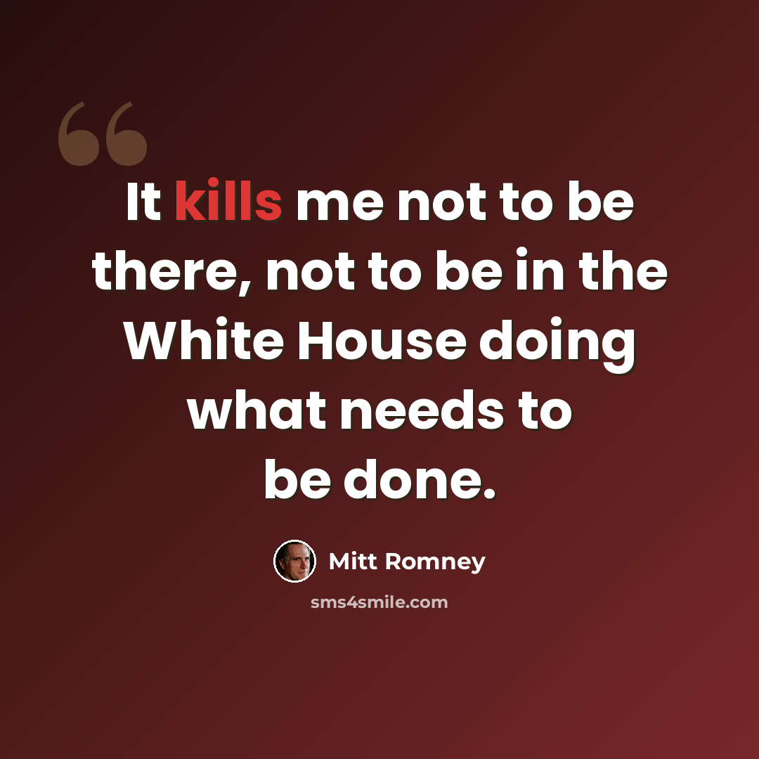 “It kills me not to be there, not to be in the White House doing what needs to be done.” quote by Mitt Romney