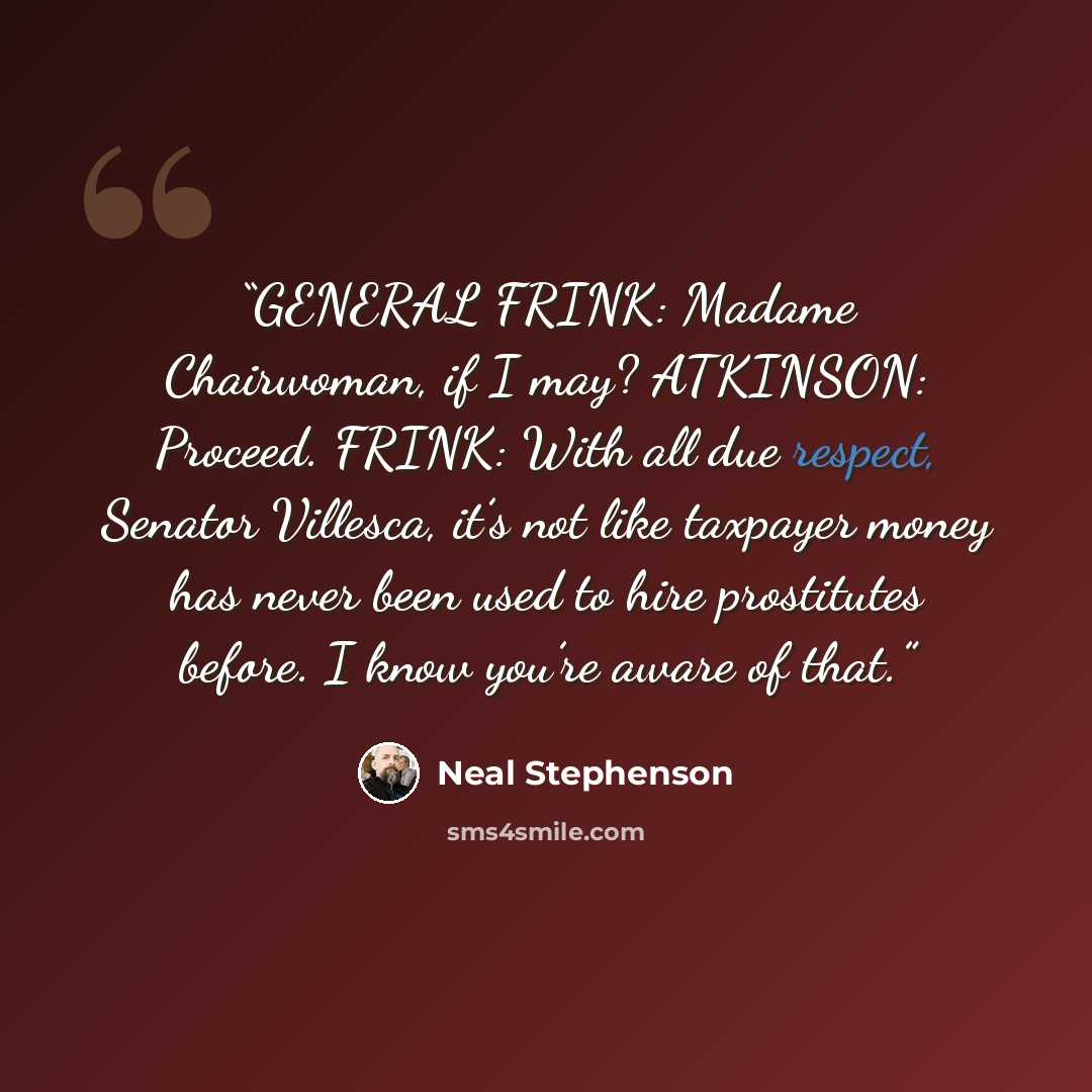 “GENERAL FRINK: Madame Chairwoman, if I may? ATKINSON: Proceed. FRINK: With all due respect, Senator Villesca, it’s not like taxpayer money has never been used to hire prostitutes before. I know you’re aware of that.” quote by Neal Stephenson