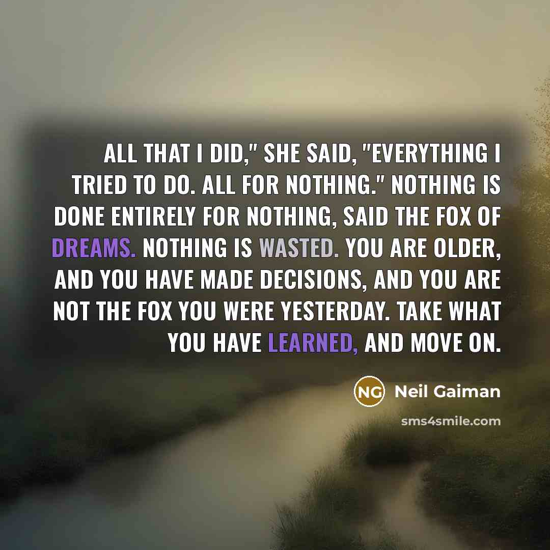 “All that I did," she said, "everything I tried to do. All for nothing." Nothing is done entirely for nothing, said the fox of dreams. Nothing is wasted. You are older, and you have made decisions, and you are not the fox you were yesterday. Take what you have learned, and move on.” quote by Neil Gaiman