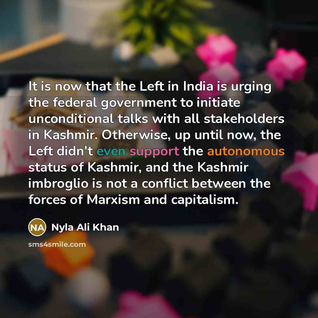 “It is now that the Left in India is urging the federal government to initiate unconditional talks with all stakeholders in Kashmir. Otherwise, up until now, the Left didn't even support the autonomous status of Kashmir, and the Kashmir imbroglio is not a conflict between the forces of Marxism and…” quote by Nyla Ali Khan