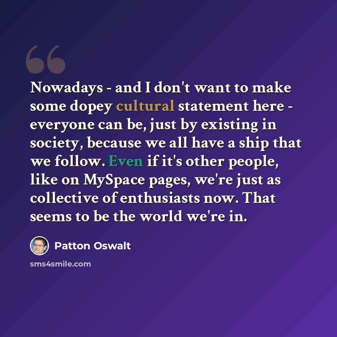 “Nowadays - and I don't want to make some dopey cultural statement here - everyone can be, just by existing in society, because we all have a ship that we follow. Even if it's other people, like on MySpace pages, we're just as collective of enthusiasts now. That seems to be the world we're in.” quote by Patton Oswalt