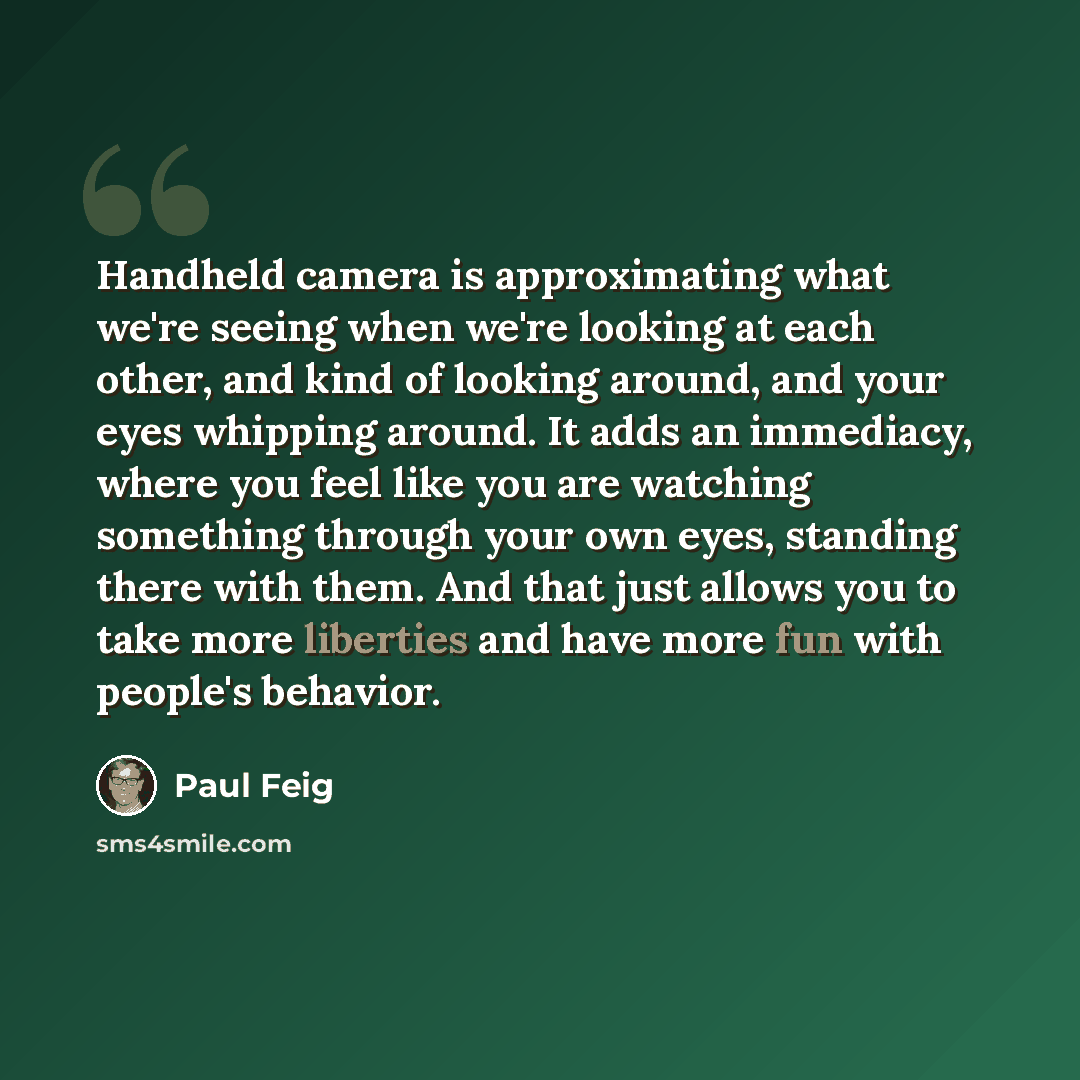“Handheld camera is approximating what we're seeing when we're looking at each other, and kind of looking around, and your eyes whipping around. It adds an immediacy, where you feel like you are watching something through your own eyes, standing there with them. And that just allows you to take…” quote by Paul Feig