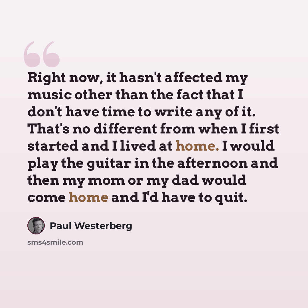 “Right now, it hasn't affected my music other than the fact that I don't have time to write any of it. That's no different from when I first started and I lived at home. I would play the guitar in the afternoon and then my mom or my dad would come home and I'd have to quit.” quote by Paul Westerberg