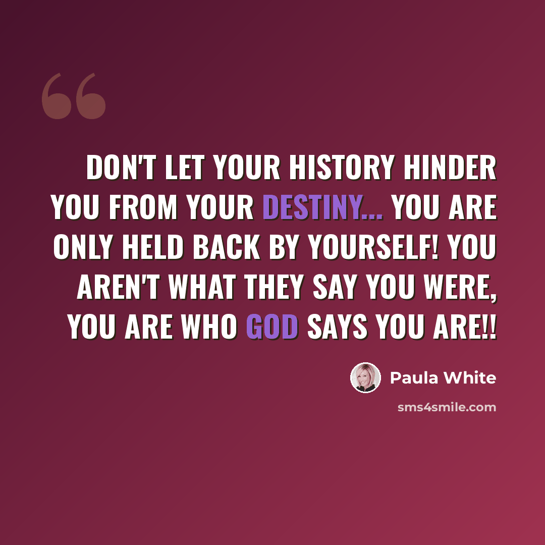 “Don't let your history hinder you from your destiny... you are only held back by yourself! You aren't what they say you were, you are who God says you are!!” quote by Paula White