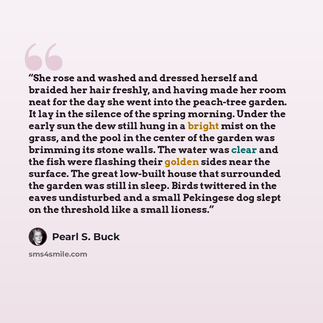 “She rose and washed and dressed herself and braided her hair freshly, and having made her room neat for the day she went into the peach-tree garden. It lay in the silence of the spring morning. Under the early sun the dew still hung in a bright mist on the grass, and the pool in the center of the…” quote by Pearl S. Buck