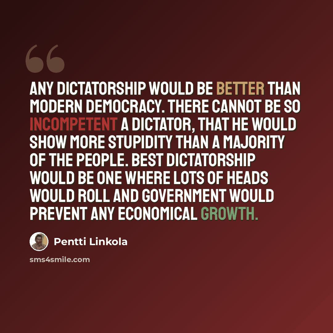 “Any dictatorship would be better than modern democracy. There cannot be so incompetent a dictator, that he would show more stupidity than a majority of the people. Best dictatorship would be one where lots of heads would roll and government would prevent any economical growth.” quote by Pentti Linkola