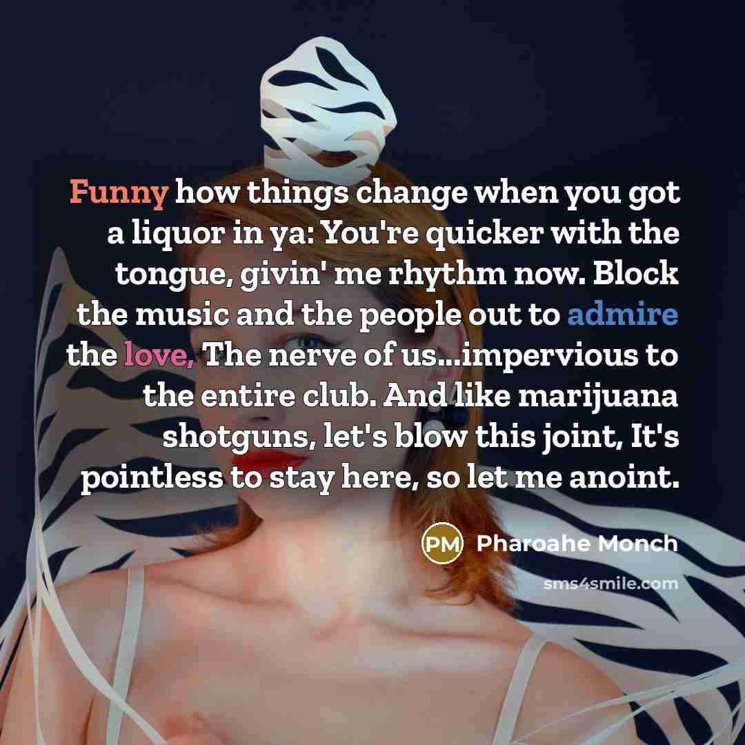 “Funny how things change when you got a liquor in ya: You're quicker with the tongue, givin' me rhythm now. Block the music and the people out to admire the love, The nerve of us...impervious to the entire club. And like marijuana shotguns, let's blow this joint, It's pointless to stay here, so let…” quote by Pharoahe Monch