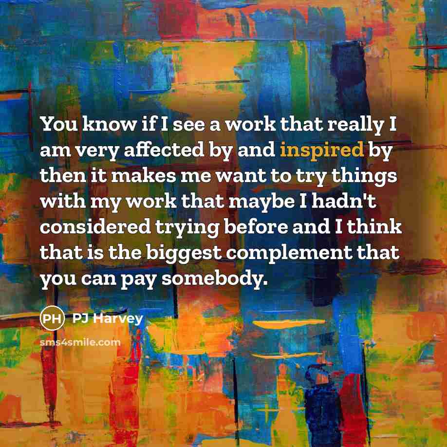 “You know if I see a work that really I am very affected by and inspired by then it makes me want to try things with my work that maybe I hadn't considered trying before and I think that is the biggest complement that you can pay somebody.” quote by PJ Harvey