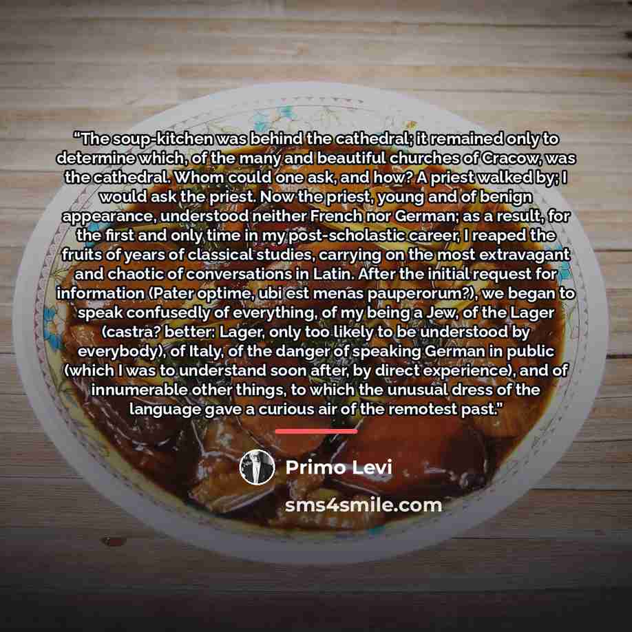 “The soup-kitchen was behind the cathedral; it remained only to determine which, of the many and beautiful churches of Cracow, was the cathedral. Whom could one ask, and how? A priest walked by; I would ask the priest. Now the priest, young and of benign appearance, understood neither French nor…” quote by Primo Levi