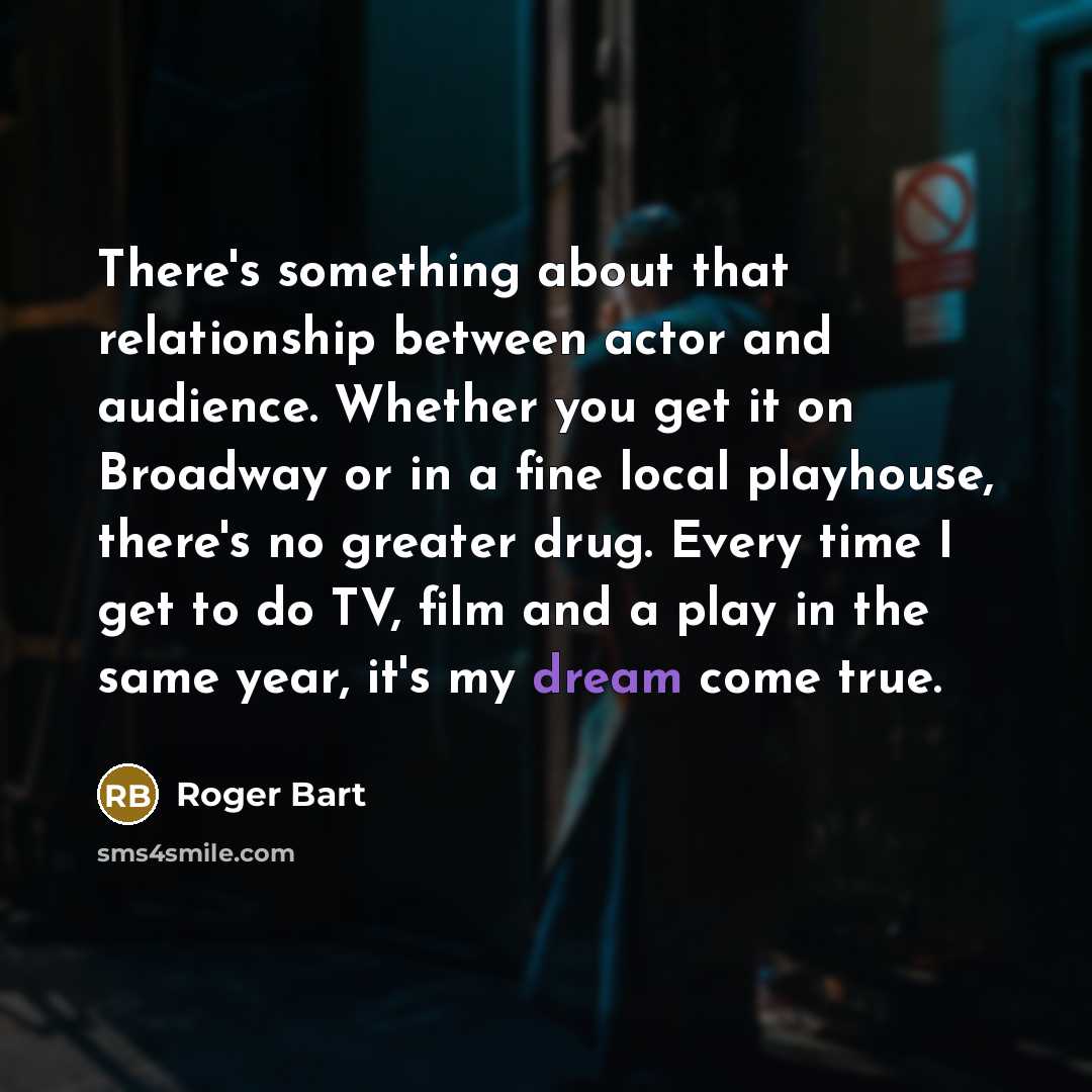 “There's something about that relationship between actor and audience. Whether you get it on Broadway or in a fine local playhouse, there's no greater drug. Every time I get to do TV, film and a play in the same year, it's my dream come true.” quote by Roger Bart