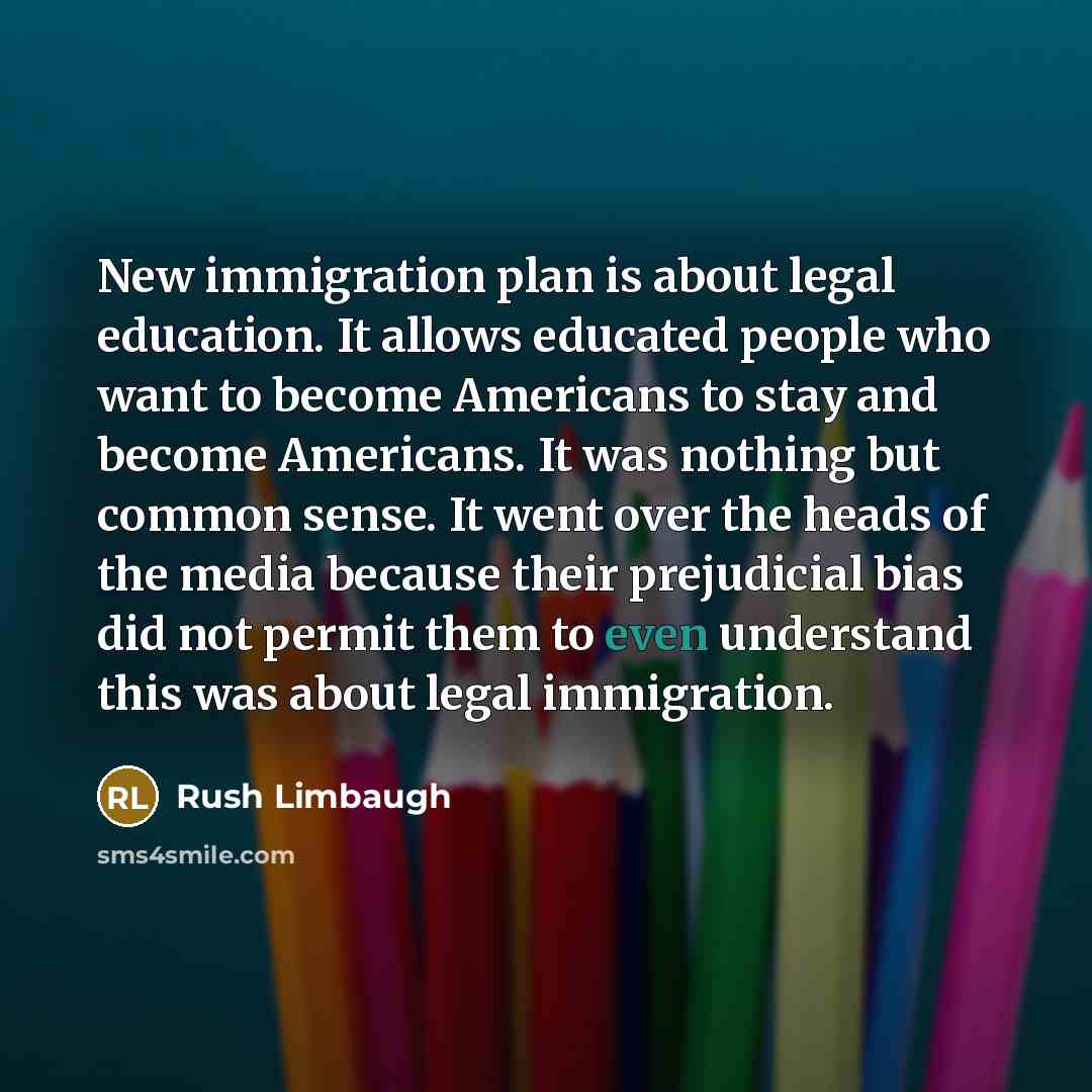 “New immigration plan is about legal education. It allows educated people who want to become Americans to stay and become Americans. It was nothing but common sense. It went over the heads of the media because their prejudicial bias did not permit them to even understand this was about legal…” quote by Rush Limbaugh