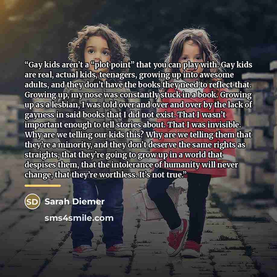 “Gay kids aren’t a “plot point” that you can play with. Gay kids are real, actual kids, teenagers, growing up into awesome adults, and they don’t have the books they need to reflect that. Growing up, my nose was constantly stuck in a book. Growing up as a lesbian, I was told over and over and over…” quote by Sarah Diemer
