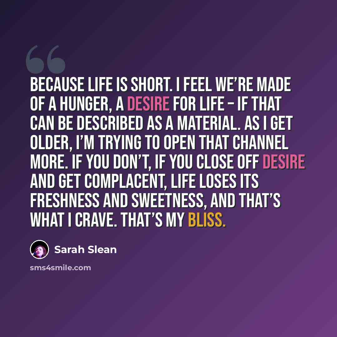 “Because life is short. I feel we’re made of a hunger, a desire for life – if that can be described as a material. As I get older, I’m trying to open that channel more. If you don’t, if you close off desire and get complacent, life loses its freshness and sweetness, and that’s what I crave. That’s…” quote by Sarah Slean