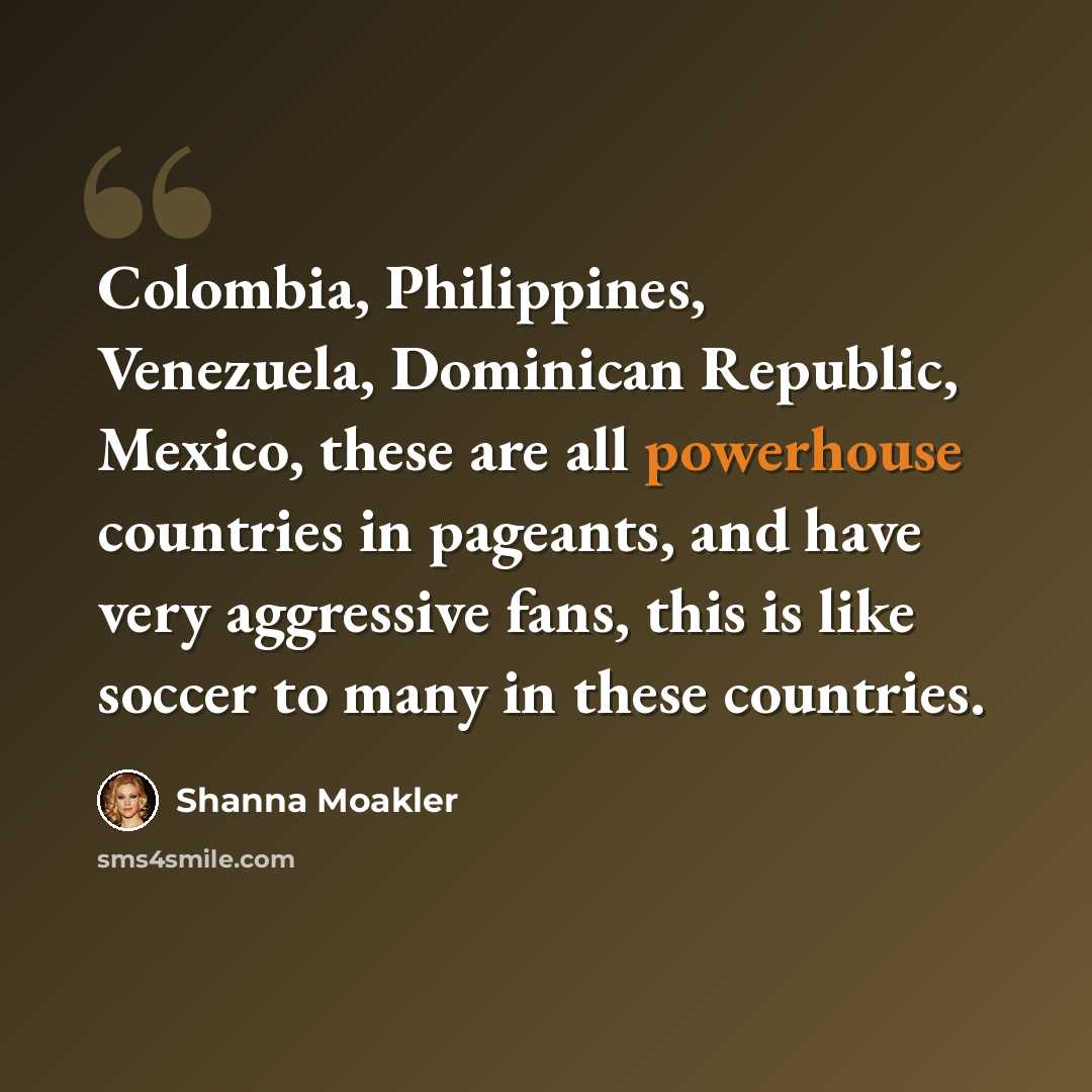 “Colombia, Philippines, Venezuela, Dominican Republic, Mexico, these are all powerhouse countries in pageants, and have very aggressive fans, this is like soccer to many in these countries.” quote by Shanna Moakler