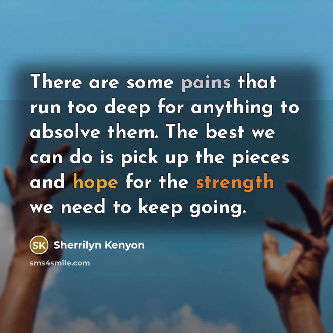 “There are some pains that run too deep for anything to absolve them. The best we can do is pick up the pieces and hope for the strength we need to keep going.” quote by Sherrilyn Kenyon