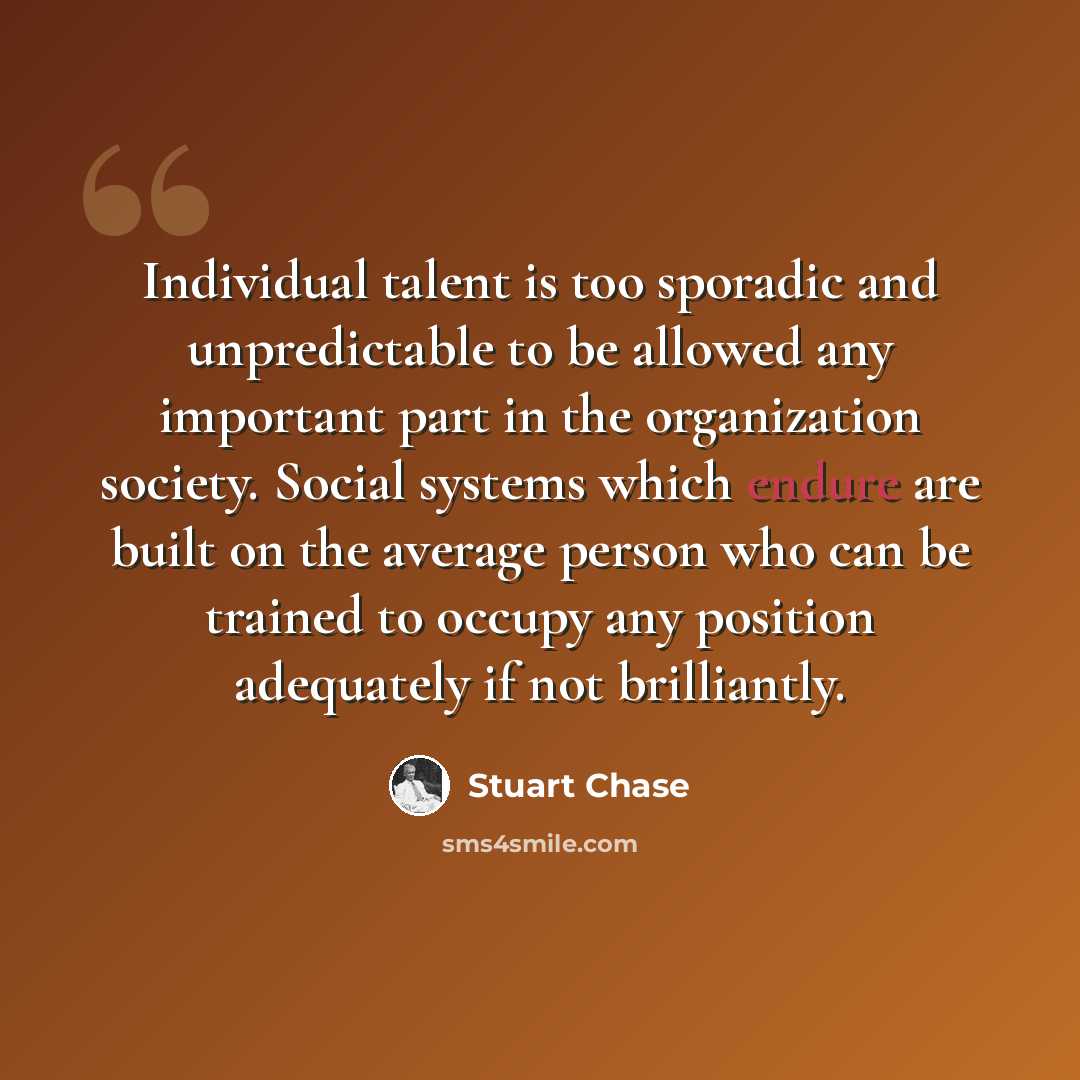 “Individual talent is too sporadic and unpredictable to be allowed any important part in the organization society. Social systems which endure are built on the average person who can be trained to occupy any position adequately if not brilliantly.” quote by Stuart Chase