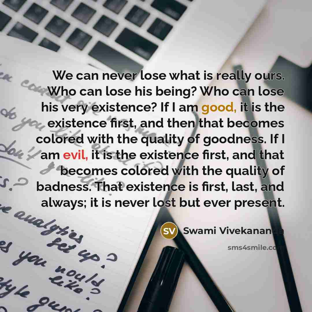 “We can never lose what is really ours. Who can lose his being? Who can lose his very existence? If I am good, it is the existence first, and then that becomes colored with the quality of goodness. If I am evil, it is the existence first, and that becomes colored with the quality of badness. That…” quote by Swami Vivekananda