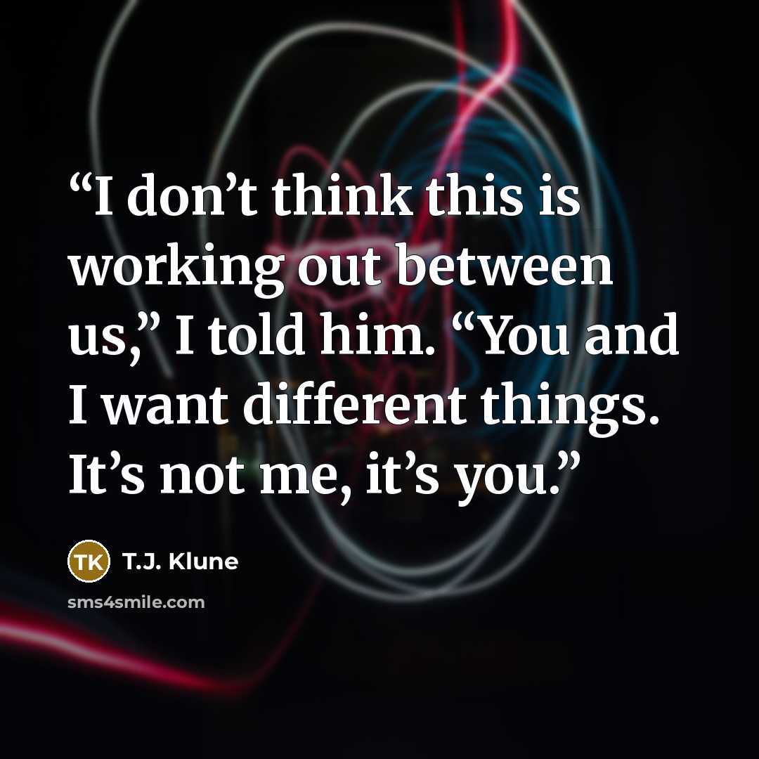 “I don’t think this is working out between us,” I told him. “You and I want different things. It’s not me, it’s you.” quote by T.J. Klune