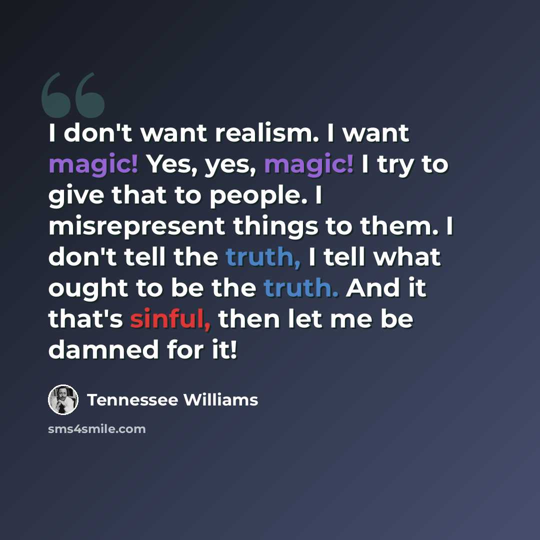 “I don't want realism. I want magic! Yes, yes, magic! I try to give that to people. I misrepresent things to them. I don't tell the truth, I tell what ought to be the truth. And it that's sinful, then let me be damned for it!” quote by Tennessee Williams