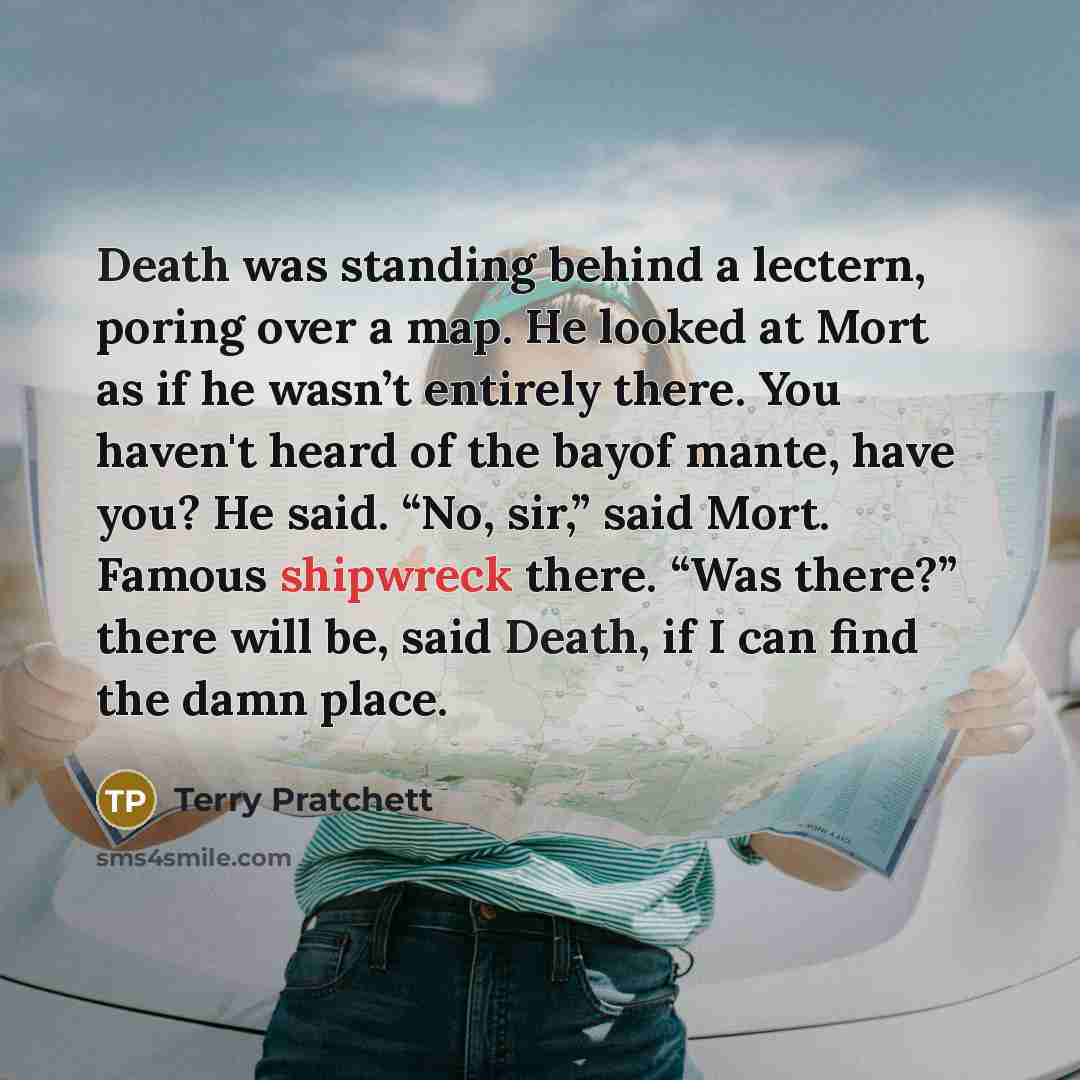 “Death was standing behind a lectern, poring over a map. He looked at Mort as if he wasn’t entirely there. You haven't heard of the bayof mante, have you? He said. “No, sir,” said Mort. Famous shipwreck there. “Was there?” there will be, said Death, if I can find the damn place.” quote by Terry Pratchett