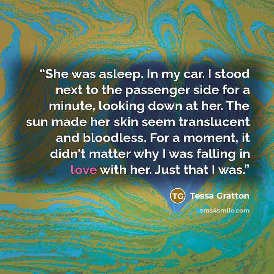 “She was asleep. In my car. I stood next to the passenger side for a minute, looking down at her. The sun made her skin seem translucent and bloodless. For a moment, it didn't matter why I was falling in love with her. Just that I was.” quote by Tessa Gratton