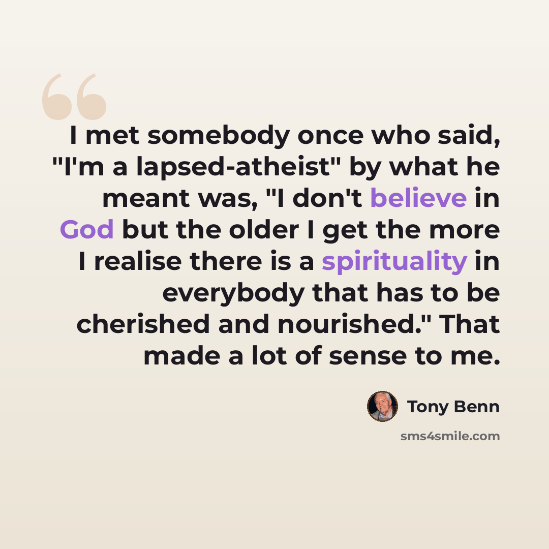 “I met somebody once who said, "I'm a lapsed-atheist" by what he meant was, "I don't believe in God but the older I get the more I realise there is a spirituality in everybody that has to be cherished and nourished." That made a lot of sense to me.” quote by Tony Benn