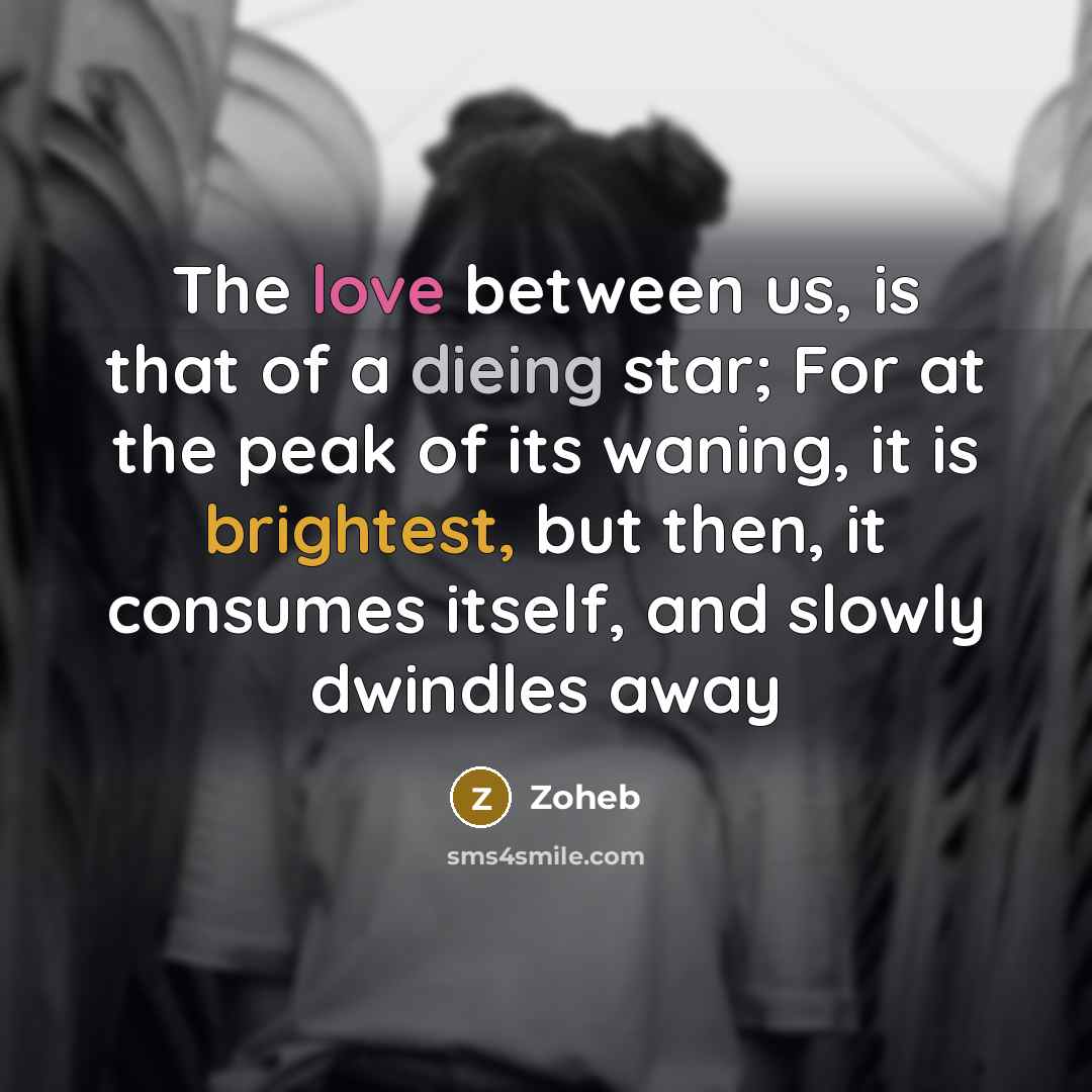 “The love between us, is that of a dieing star; For at the peak of its waning, it is brightest, but then, it consumes itself, and slowly dwindles away” quote by Zoheb