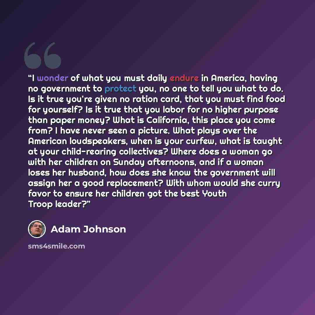 “I wonder of what you must daily endure in America, having no government to protect you, no one to tell you what to do. Is it true you're given no ration card, that you must find food for yourself? Is it true that you labor for no higher purpose than paper money? What is California, this place you…” quote by Adam Johnson