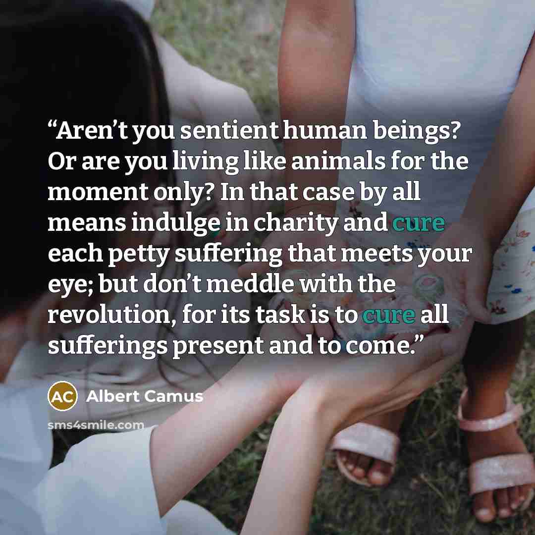 “Aren’t you sentient human beings? Or are you living like animals for the moment only? In that case by all means indulge in charity and cure each petty suffering that meets your eye; but don’t meddle with the revolution, for its task is to cure all sufferings present and to come.” quote by Albert Camus
