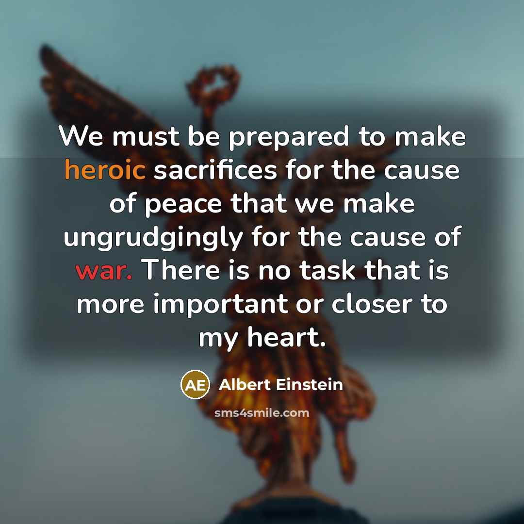 “We must be prepared to make heroic sacrifices for the cause of peace that we make ungrudgingly for the cause of war. There is no task that is more important or closer to my heart.” quote by Albert Einstein