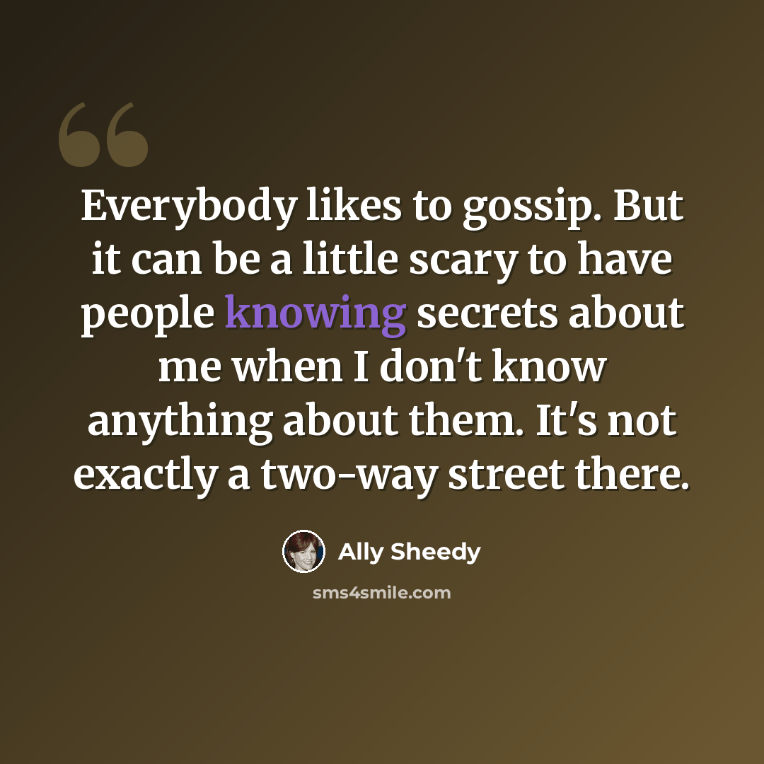 “Everybody likes to gossip. But it can be a little scary to have people knowing secrets about me when I don't know anything about them. It's not exactly a two-way street there.” quote by Ally Sheedy
