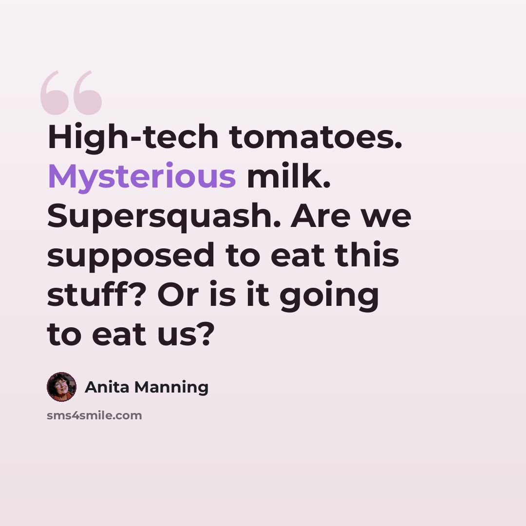 “High-tech tomatoes. Mysterious milk. Supersquash. Are we supposed to eat this stuff? Or is it going to eat us?” quote by Anita Manning