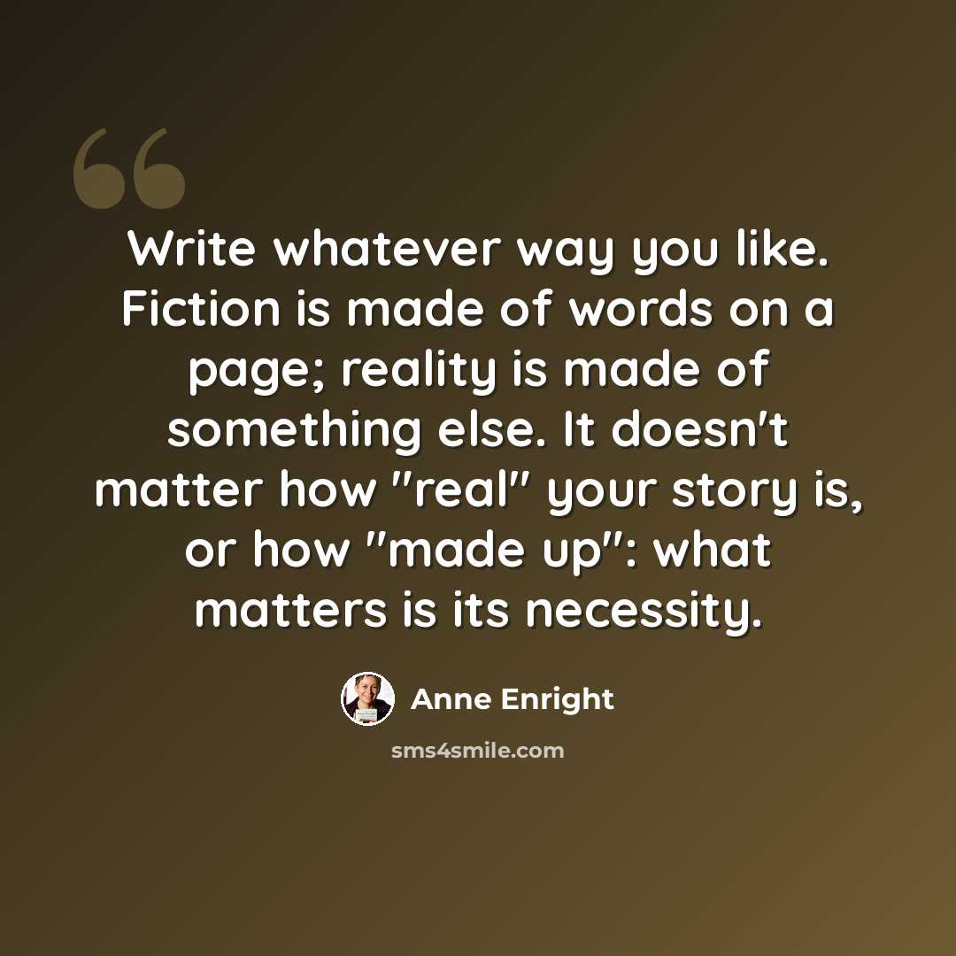 “Write whatever way you like. Fiction is made of words on a page; reality is made of something else. It doesn't matter how "real" your story is, or how "made up": what matters is its necessity.” quote by Anne Enright