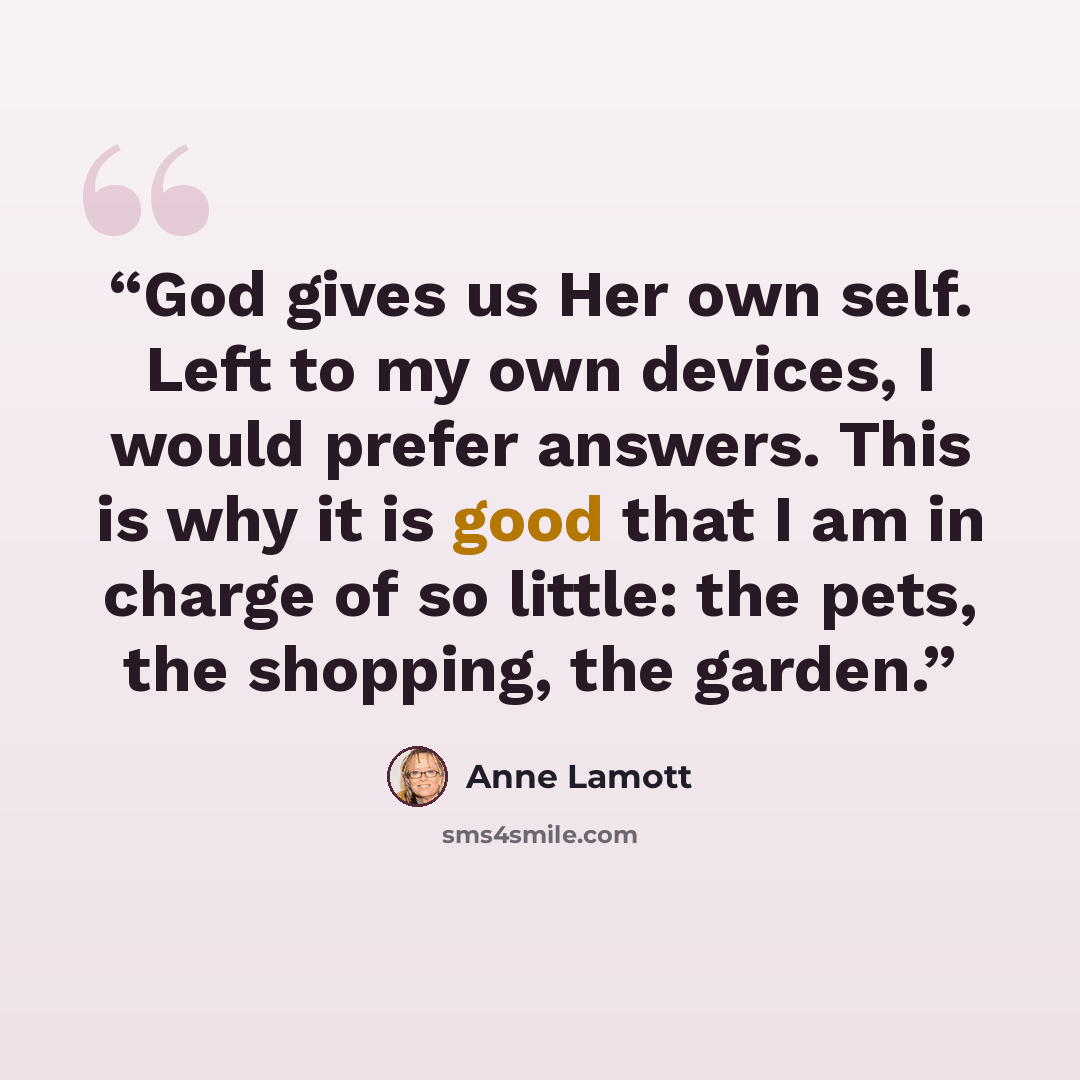 “God gives us Her own self. Left to my own devices, I would prefer answers. This is why it is good that I am in charge of so little: the pets, the shopping, the garden.” quote by Anne Lamott