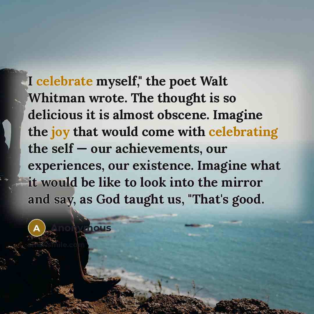 “I celebrate myself," the poet Walt Whitman wrote. The thought is so delicious it is almost obscene. Imagine the joy that would come with celebrating the self — our achievements, our experiences, our existence. Imagine what it would be like to look into the mirror and say, as God taught us, "That's…” quote by Anonymous