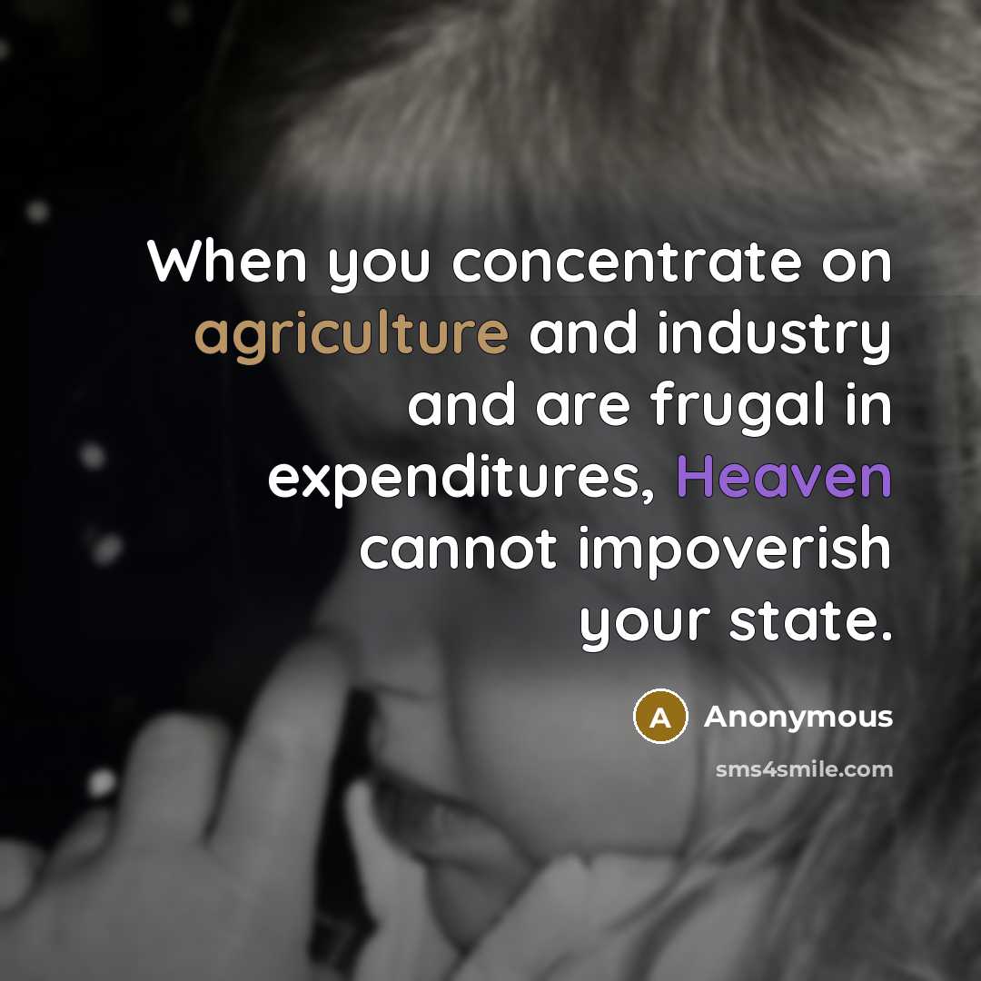 “When you concentrate on agriculture and industry and are frugal in expenditures, Heaven cannot impoverish your state.” quote by Anonymous