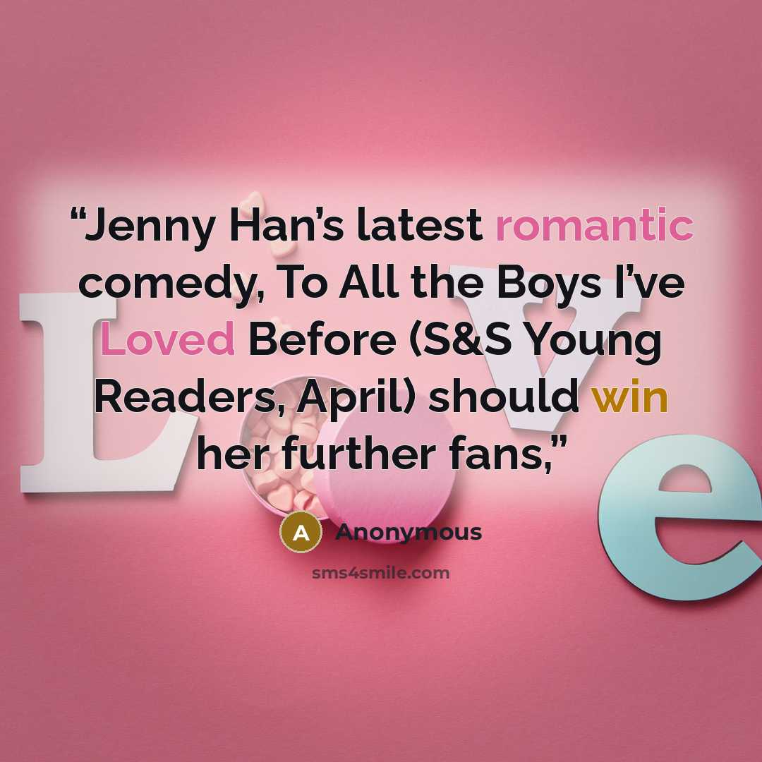 “Jenny Han’s latest romantic comedy, To All the Boys I’ve Loved Before (S&S Young Readers, April) should win her further fans,” quote by Anonymous